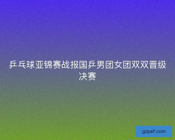 乒乓球亚锦赛战报国乒男团女团双双晋级决赛