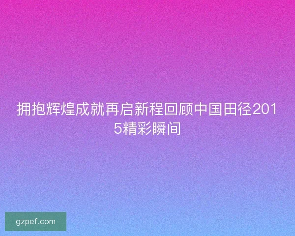 拥抱辉煌成就再启新程回顾中国田径2015精彩瞬间
