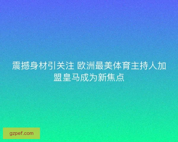 震撼身材引关注 欧洲最美体育主持人加盟皇马成为新焦点