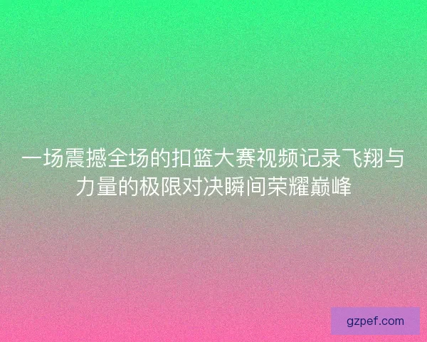 一场震撼全场的扣篮大赛视频记录飞翔与力量的极限对决瞬间荣耀巅峰