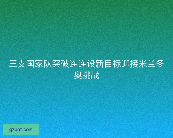 三支国家队突破连连设新目标迎接米兰冬奥挑战