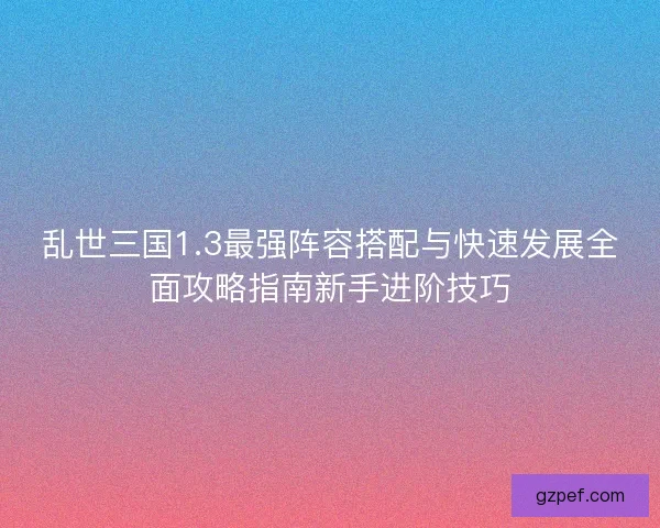 乱世三国1.3最强阵容搭配与快速发展全面攻略指南新手进阶技巧