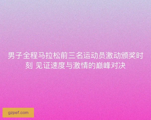 男子全程马拉松前三名运动员激动颁奖时刻 见证速度与激情的巅峰对决