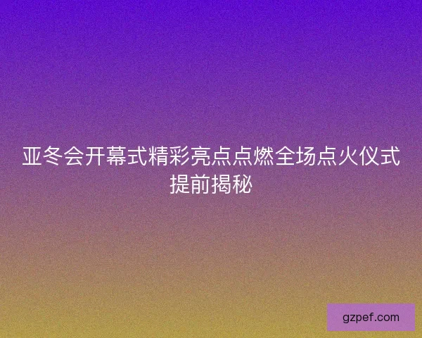 亚冬会开幕式精彩亮点点燃全场点火仪式提前揭秘