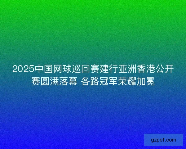 2025中国网球巡回赛建行亚洲香港公开赛圆满落幕 各路冠军荣耀加冕