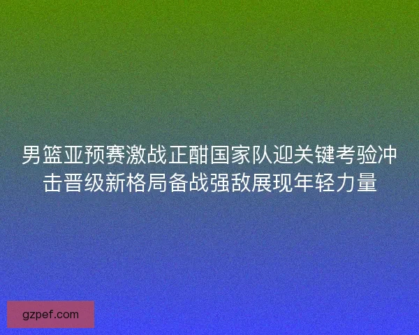 男篮亚预赛激战正酣国家队迎关键考验冲击晋级新格局备战强敌展现年轻力量