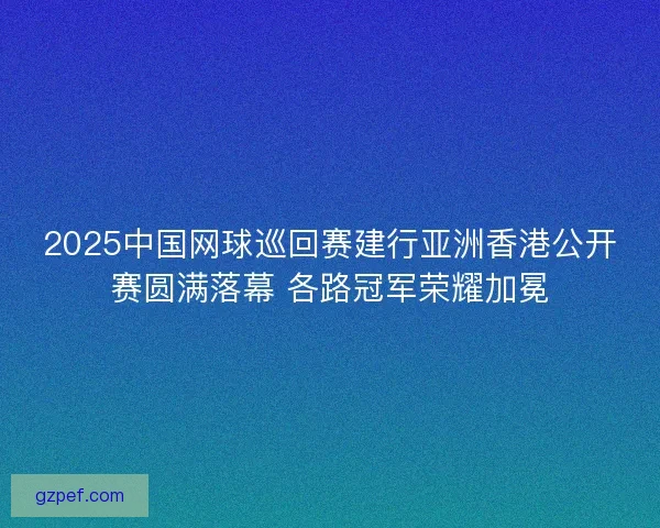 2025中国网球巡回赛建行亚洲香港公开赛圆满落幕 各路冠军荣耀加冕