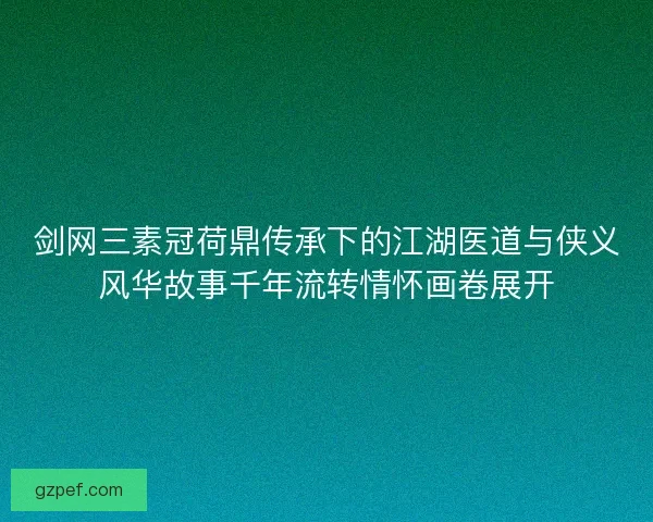 剑网三素冠荷鼎传承下的江湖医道与侠义风华故事千年流转情怀画卷展开