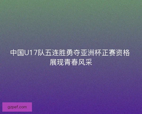 中国U17队五连胜勇夺亚洲杯正赛资格 展现青春风采