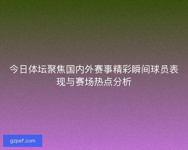 今日体坛聚焦国内外赛事精彩瞬间球员表现与赛场热点分析
