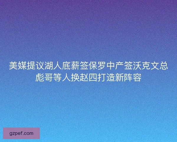 美媒提议湖人底薪签保罗中产签沃克文总彪哥等人换赵四打造新阵容