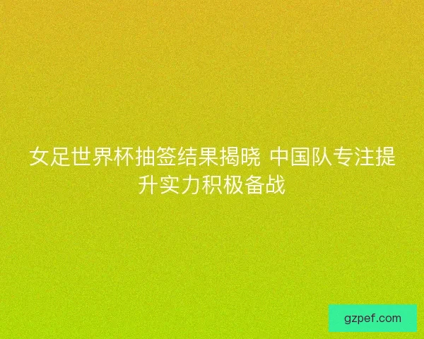 女足世界杯抽签结果揭晓 中国队专注提升实力积极备战